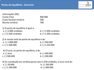 Ponto de Equilíbrio - Exercício

Informações (R$):
Custos Fixos
Custo Variável Unitário
Receita Unitária

800.000
300
700

1) O ponto de equilíbrio é igual a:
a. ( ) 2.000 unidades.
c. ( ) 2.500 unidades.

b. ( ) 1.000 unidades.
d. ( ) 1.200 unidades.

2) A receita total do ponto de equilíbrio é de:
a. ( ) 1.000.000
b. ( ) 300.000
c. ( ) 1.400.000
d. ( ) 1.250.000
3) O lucro, no ponto de equilíbrio, é de:
a. ( ) zero.
b. ( ) 400.000
c. ( ) 500.000
d. ( ) 300.000
4) Se a produção (ou vendas) passar para 2.250 unidades, o lucro será de:
a. ( ) 20.000
b. ( ) 100.000
c. ( ) 1.300.000
d. ( ) 400.000

 