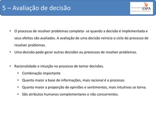 5 – Avaliação de decisão
• O processo de resolver problemas completa- se quando a decisão é implementada e
seus efeitos são avaliados. A avaliação de uma decisão reinicia o ciclo do processo de
resolver problemas.
• Uma decisão pode gerar outras decisões ou processos de resolver problemas.
• Racionalidade e intuição no processo de tomar decisões.
• Combinação importante
• Quanto maior a base de informações, mais racional é o processo.
• Quanto maior a proporção de opiniões e sentimentos, mais intuitivos se torna.
• São atributos humanos complementares e não concorrentes.

 