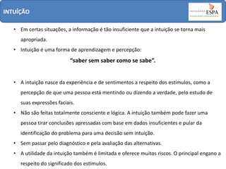 INTUÍÇÃO
• Em certas situações, a informação é tão insuficiente que a intuição se torna mais

apropriada.
• Intuição é uma forma de aprendizagem e percepção:

“saber sem saber como se sabe”.
• A intuição nasce da experiência e de sentimentos a respeito dos estímulos, como a
percepção de que uma pessoa está mentindo ou dizendo a verdade, pelo estudo de
suas expressões faciais.

• Não são feitas totalmente consciente e lógica. A intuição também pode fazer uma
pessoa tirar conclusões apressadas com base em dados insuficientes e pular da
identificação do problema para uma decisão sem intuição.
• Sem passar pelo diagnóstico e pela avaliação das alternativas.
• A utilidade da intuição também é limitada e oferece muitos riscos. O principal engano a
respeito do significado dos estímulos.

 
