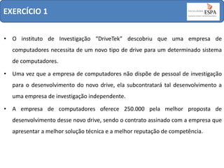 EXERCÍCIO 1
• O instituto de Investigação “DriveTek” descobriu que uma empresa de
computadores necessita de um novo tipo de drive para um determinado sistema
de computadores.
• Uma vez que a empresa de computadores não dispõe de pessoal de investigação
para o desenvolvimento do novo drive, ela subcontratará tal desenvolvimento a
uma empresa de investigação independente.
• A empresa de computadores oferece 250.000 pela melhor proposta de
desenvolvimento desse novo drive, sendo o contrato assinado com a empresa que
apresentar a melhor solução técnica e a melhor reputação de competência.

 
