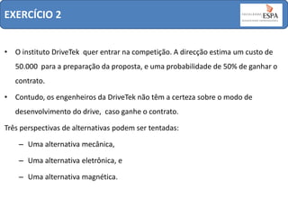 EXERCÍCIO 2
• O instituto DriveTek quer entrar na competição. A direcção estima um custo de
50.000 para a preparação da proposta, e uma probabilidade de 50% de ganhar o

contrato.
• Contudo, os engenheiros da DriveTek não têm a certeza sobre o modo de
desenvolvimento do drive, caso ganhe o contrato.

Três perspectivas de alternativas podem ser tentadas:
– Uma alternativa mecânica,
– Uma alternativa eletrônica, e
– Uma alternativa magnética.

 