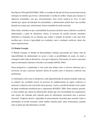11
Para Baron (1994 apud DACORSO, 2000), as tomadas de decisão de forma racional decorrem da
utilização de métodos que levam o administrador à escolha da melhor solução para alcançar os
objectivos pretendidos, sem que, necessariamente, deva existir ausência de erros. O autor
entende que, apesar da utilização da racionalidade, o administrador poderá fazer suas escolhas
baseado em crenças que, anteriormente, foram concebidas de modo irracional.
Deste modo, considera-se que a racionalidade do processo decisório nasce conforme a escolha do
administrador, a partir de alternativas viáveis. O processo de escolha racional, entretanto,
demonstra as limitações do ser humano que conduz o tomador de decisão a não mais fazer
escolhas que o levem à rigorosidade nos resultados, mais a resultados aceitáveis, dentro das
metas organizacionais.
5.2.Modelo Carnegie
O Modelo Carnegie ou Modelo da Racionalidade Limitada, preconizado por Simon, trata da
impossibilidade do administrador ter acesso a todas as possibilidades de acção, de modo a
conseguir avaliar todas as alternativas, visto que é impossível, fisicamente, ter acesso e processar
todas as informações referentes à decisão a ser tomada (AIDAR, 2006).
Nessa perspectiva, a organização é vista como uma aliança entre os diversos interesses que a
envolvem, em que o processo decisório advém de acordos entre os decisores, conforme suas
preferências.
As informações, bem como as alternativas, estão disponibilizadas de maneira limitada, sendo que
as soluções são escolhidas através do processo de estabelecimento de regras, conforme os
interesses e objectivos dos envolvidos nesse processo. Assim, a escolha da decisão se faz a partir
da opção considerada satisfatória para a organização (RASKIN, 2006). Desta maneira, percebe-
se nesse modelo que, apesar do administrador desejar agir com racionalidade nas organizações,
suas acções são limitadas pela reduzida gama de informações necessárias para o processo
decisorial. Tampouco possui a capacidade de processamento necessária para assimilar todas as
informações no devido momento, sendo também limitado pelas várias interposições causadas
entre as partes que irão determinar a escolha.
 