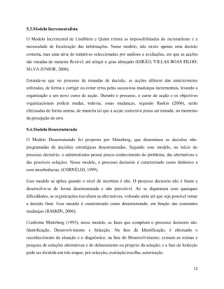 12
5.3.Modelo Incrementalista
O Modelo Incremental de Lindblom e Quinn retrata as impossibilidades do racionalismo e a
necessidade de focalização das informações. Nesse modelo, não existe apenas uma decisão
correcta, mas uma série de tentativas seleccionadas por análises e avaliações, em que as acções
são tratadas de maneira flexível, até atingir o grau almejado (GIRÃO; VILLAS BOAS FILHO;
SILVA JUNIOR, 2006).
Entende-se que no processo de tomadas de decisão, as acções diferem das anteriormente
utilizadas, de forma a corrigir ou evitar erros pelas sucessivas mudanças incrementais, levando a
organização a um novo curso de acção. Durante o processo, o curso de acção e os objectivos
organizacionais podem mudar, todavia, essas mudanças, segundo Raskin (2006), serão
efectuadas de forma amena, de maneira tal que a acção correctiva possa ser tomada, no momento
da percepção do erro.
5.4.Modelo Desestruturado
O Modelo Desestruturado foi proposto por Mintzberg, que denominou as decisões não-
programadas de decisões estratégicas desestruturadas. Segundo esse modelo, no início do
processo decisório, o administrador possui pouco conhecimento do problema, das alternativas e
das possíveis soluções. Nesse modelo, o processo decisório é caracterizado como dinâmico e
com interferências. (CORNÉLIO, 1999).
Esse modelo se aplica quando o nível de incerteza é alto. O processo decisório não é linear e
desenvolve-se de forma desestruturada e não previsível. Ao se depararem com quaisquer
dificuldades, as organizações reavaliam as alternativas, voltando atrás até que seja possível tomar
a decisão final. Esse modelo é caracterizado como desestruturado, em função das constantes
mudanças (RASKIN, 2006).
Conforme Mintzberg (1995), nesse modelo, as fases que compõem o processo decisório são:
Identificação, Desenvolvimento e Selecção. Na fase de Identificação, é efectuado o
reconhecimento da situação e o diagnóstico; na fase do Desenvolvimento, existem as rotinas e
pesquisa de soluções alternativas e de delineamento ou projecto da solução; e a fase da Selecção
pode ser dividida em três etapas: pré-selecção; avaliação/escolha; autorização.
 