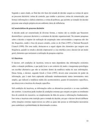 13
Segundo o autor citado, ao final das três fases da tomada de decisão surgem as rotinas de apoio
ao processo decisório: rotina de controlo, que conduz o processo; rotina de comunicação, que
fornece informações e elabora relatórios; e rotina de políticas, que permite ao tomador de decisão
procurar uma solução própria em um ambiente cheio de influências.
6.Características do processo decisório
A decisão pode ser caracterizada de diversas formas, e muitos são os estudos que buscaram
desmistificar o processo decisório e a estrutura de decisão organizacional. No entanto pesquisas
sobre a decisão a respeito da realização da cooperação entre universidades e empresas não são
tão frequentes, sendo o foco de poucos estudos, como os de Chen (1997) e National Research
Council (1999). Por essa razão, destacam-se a seguir alguns dos elementos que surgem com
frequência, quando se estuda a decisão empresarial e a sua interface com o decisor de um modo
geral, elementos que nortearam a realização da pesquisa empírica.
6.1.Incerteza
O decisor, sob condições de incerteza, torna-se mais dependente das informações existentes
sobre a situação problema, o que pode levar a um contexto de medo e insegurança psicológica
em escolher alternativa que não se encontre dentro da tendência média de suas informações.
Dessa forma, o decisor, segundo Grosh e Crain (1995), deverá estar consciente do poder da
informação, que é mais bem capturada utilizando simultaneamente tantos instrumentos mais
amplos, que indicam a tendência média dos acontecimentos, quanto levantamentos específicos,
que descrevem a incerteza da situação específica.
Sob condições de incerteza, as informações sobre as alternativas possíveis e os seus resultados
são restritos. A incerteza pode resultar de condições externas que estejam em parte ou totalmente
fora do controle do executivo, ou simplesmente da falta de acesso a informações fundamentais.
Isso torna a incerteza uma restrição para a tomada de decisão, em que o decisor deverá deliberar
sobre situações externas imprevisíveis ou sobre as quais não possui as informações necessárias
para estabelecer a probabilidade de determinados eventos.
 