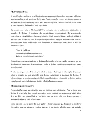 14
7.Estrutura de Decisão
A identificação e análise do nível hierárquico, em que as decisões podem acontecer, colaboram
para o entendimento da amplitude da decisão. Quanto mais alto o nível hierárquico em que as
decisões ocorrem, mais ampla pode vir a ser a sua abrangência, enquanto os níveis operacionais
se preocupam com decisões bem mais específicas.
De acordo com Huber e McDaniel (1986), o desenho dos procedimentos relacionados às
unidades de decisão é resultante das características organizacionais de centralização,
especialização e flexibilidade e da sua optimização. Ainda segundo Huber e McDaniel (1986), é
relevante para alcançar um bom desempenho organizacional "designar a autoridade do processo
decisório para níveis hierárquicos que minimizam a combinação entre custos e falta de
informação sobre:
 Situação problema;
 A situação global da organização, e
 Políticas organizacionais apropriadas".
Enquanto na estrutura centralizada as decisões são tomadas pelo alto escalão ou mesmo por um
dos dirigentes, na estrutura descentralizada o poder de decisão está disperso em diferentes níveis
organizacionais.
A natureza dos processos decisórios, vinculada ao tipo de decisão, e as informações disponíveis
sobre a situação que está exigindo uma decisão determinam a qualidade da decisão. A
informação, em termos da sua disponibilidade e qualidade, é que vai permitir ao decisor realizar
a escolha mais apropriada, tanto na decisão individual quanto em grupo.
8.Etapas no processo decisório
Tomar decisões pode ser entendido com um sinónimo para administrar. Para se tomar uma
decisão deve se avaliar duas ou mais alternativas caso o contrário não haverá o que decidir e isso
deve ser feito com racionalidade e consciência para que se escolha a opção que apresente o
resultado desejado ou mais próximo dele.
Como sabemos que o papel de todo gestor é tomar decisões que busquem as melhores
alternativas para que a empresa continue a crescer, é que muitos administradores são voltados
 