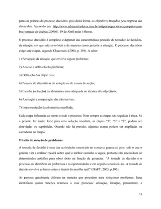 15
paras as práticas do processo decisório, pois desta forma, os objectivos traçados pela empresa são
discutidos. Acessado em: http://www.administradores.com.br/artigos/negocios/etapas-para-uma-
boa-tomada-de-decisao/20906/. 19 de Abril pelas 16horas.
O processo decisório é complexo e depende das características pessoais do tomador de decisões,
da situação em que está envolvido e da maneira como percebe a situação. O processo decisório
exige sete etapas, segundo Chiavenato (2004, p. 349). A saber:
1) Percepção da situação que envolve algum problema;
2) Análise e definição do problema;
3) Definição dos objectivos;
4) Procura de alternativas de solução ou de cursos de acção;
5) Escolha (selecção) da alternativa mais adequada ao alcance dos objectivos;
6) Avaliação e comparação das alternativas;
7) Implementação da alternativa escolhida;
Cada etapa influencia as outras e todo o processo. Nem sempre as etapas são seguidas à risca. Se
a pressão for muito forte para uma solução imediata, as etapas “3”, “5” e “7”, podem ser
abreviadas ou suprimidas. Quando não há pressão, algumas etapas podem ser ampliadas ou
estendidas no tempo.
9.Estilo de solução de problemas
A tomada de decisão é uma das actividades essenciais no contexto gerencial, pois tudo o que o
gerente vier a realizar recairá sobre qual o melhor caminho a seguir, portanto eles necessitam de
determinadas aptidões para obter êxito na função de gerenciar. “A tomada de decisão é o
processo de identificar os problemas e as oportunidades e em seguida solucioná-los. A tomada de
decisão envolve esforços antes e depois da escolha real.” (DAFT, 2005, p.196).
As pessoas geralmente diferem na maneira que procedem para solucionar problemas. Jung
identificou quatro funções relativas a esse processo: sensação, intuição, pensamento e
 