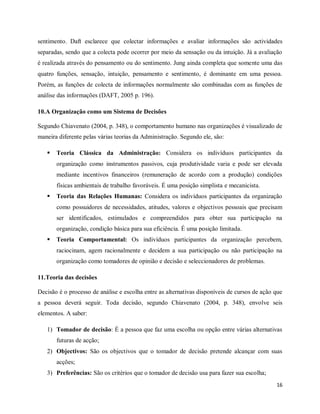 16
sentimento. Daft esclarece que colectar informações e avaliar informações são actividades
separadas, sendo que a colecta pode ocorrer por meio da sensação ou da intuição. Já a avaliação
é realizada através do pensamento ou do sentimento. Jung ainda completa que somente uma das
quatro funções, sensação, intuição, pensamento e sentimento, é dominante em uma pessoa.
Porém, as funções de colecta de informações normalmente são combinadas com as funções de
análise das informações (DAFT, 2005 p. 196).
10.A Organização como um Sistema de Decisões
Segundo Chiavenato (2004, p. 348), o comportamento humano nas organizações é visualizado de
maneira diferente pelas várias teorias da Administração. Segundo ele, são:
 Teoria Clássica da Administração: Considera os indivíduos participantes da
organização como instrumentos passivos, cuja produtividade varia e pode ser elevada
mediante incentivos financeiros (remuneração de acordo com a produção) condições
físicas ambientais de trabalho favoráveis. É uma posição simplista e mecanicista.
 Teoria das Relações Humanas: Considera os indivíduos participantes da organização
como possuidores de necessidades, atitudes, valores e objectivos pessoais que precisam
ser identificados, estimulados e compreendidos para obter sua participação na
organização, condição básica para sua eficiência. É uma posição limitada.
 Teoria Comportamental: Os indivíduos participantes da organização percebem,
raciocinam, agem racionalmente e decidem a sua participação ou não participação na
organização como tomadores de opinião e decisão e seleccionadores de problemas.
11.Teoria das decisões
Decisão é o processo de análise e escolha entre as alternativas disponíveis de cursos de ação que
a pessoa deverá seguir. Toda decisão, segundo Chiavenato (2004, p. 348), envolve seis
elementos. A saber:
1) Tomador de decisão: É a pessoa que faz uma escolha ou opção entre várias alternativas
futuras de acção;
2) Objectivos: São os objectivos que o tomador de decisão pretende alcançar com suas
acções;
3) Preferências: São os critérios que o tomador de decisão usa para fazer sua escolha;
 