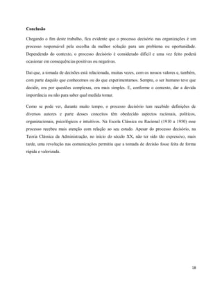 18
Conclusão
Chegando o fim deste trabalho, fica evidente que o processo decisório nas organizações é um
processo responsável pela escolha da melhor solução para um problema ou oportunidade.
Dependendo do contexto, o processo decisório é considerado difícil e uma vez feito poderá
ocasionar em consequências positivas ou negativas.
Dai que, a tomada de decisões está relacionada, muitas vezes, com os nossos valores e, também,
com parte daquilo que conhecemos ou do que experimentamos. Sempre, o ser humano teve que
decidir, ora por questões complexas, ora mais simples. E, conforme o contexto, dar a devida
importância ou não para saber qual medida tomar.
Como se pode ver, durante muito tempo, o processo decisório tem recebido definições de
diversos autores e parte desses conceitos têm obedecido aspectos racionais, políticos,
organizacionais, psicológicos e intuitivos. Na Escola Clássica ou Racional (1910 a 1950) esse
processo recebeu mais atenção com relação ao seu estudo. Apesar do processo decisório, na
Teoria Clássica da Administração, no início do século XX, não ter sido tão expressivo, mais
tarde, uma revolução nas comunicações permitiu que a tomada de decisão fosse feita de forma
rápida e valorizada.
 