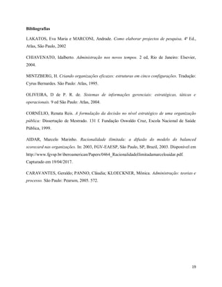 19
Bibliografias
LAKATOS, Eva Maria e MARCONI, Andrade. Como elaborar projectos de pesquisa, 4ª Ed.,
Atlas, São Paulo, 2002
CHIAVENATO, Idalberto. Administração nos novos tempos. 2 ed, Rio de Janeiro: Elsevier,
2004.
MINTZBERG, H. Criando organizações eficazes: estruturas em cinco configurações. Tradução:
Cyrus Bernardes. São Paulo: Atlas, 1995.
OLIVEIRA, D de P. R. de. Sistemas de informações gerenciais: estratégicas, táticas e
operacionais. 9 ed São Paulo: Atlas, 2004.
CORNÉLIO, Renata Reis. A formulação da decisão no nível estratégico de uma organização
pública: Dissertação de Mestrado. 131 f. Fundação Oswaldo Cruz, Escola Nacional de Saúde
Pública, 1999.
AIDAR, Marcelo Marinho. Racionalidade ilimitada: a difusão do modelo do balanced
scorecard nas organizações. In: 2003, FGV-EAESP, São Paulo, SP, Brazil, 2003. Disponivel em
http://www.fgvsp.br/iberoamerican/Papers/0464_RacionalidadeIlimitadamarceloaidar.pdf.
Capturado em 19/04/2017.
CARAVANTES, Geraldo; PANNO, Cláudia; KLOECKNER, Mônica. Administração: teorias e
processo. São Paulo: Pearson, 2005. 572.
 