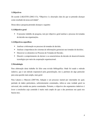 4
1.Objectivos
De acordo LAKATOS (2002:113), “Objectivo é a descrição clara do que se pretende alcançar
como resultado da nossa actividade”.
Dessa ideia a pesquisa pretende alcançar o seguinte:
1.1.Objectivo geral
 O presente trabalho de pesquisa, tem por objectivo geral analisar o processo de tomadas
de decisão nas organizações.
1.2.Objectivos específicos
 Analisar a informação no processo de tomadas de decisão;
 Analisar a importância dos sistemas de informações gerenciais nas tomadas de decisões;
 Descrever os elementos no Processo de Tomadas de Decisão;
 Discutir o comportamento do decisor e as características da decisão de desenvolvimento
tecnológico por meio da cooperação organizacional.
2.Metodologia
Para elaboração deste trabalho foi feito uma revisão bibliográfica. Onde foi usado o método
indutivo, que é um método responsável pela generalização, isto é, partimos de algo particular
para uma questão mais ampla, mais geral.
Para Lakatos e Marconi (2007:86), Indução é um processo mental por intermédio do qual,
partindo de dados particulares, suficientemente constatados, infere-se uma verdade geral ou
universal, não contida nas partes examinadas. Portanto, o objectivo dos argumentos indutivos é
levar a conclusões cujo conteúdo é muito mais amplo do que o das premissas nas quais nos
baseia-mos.
 