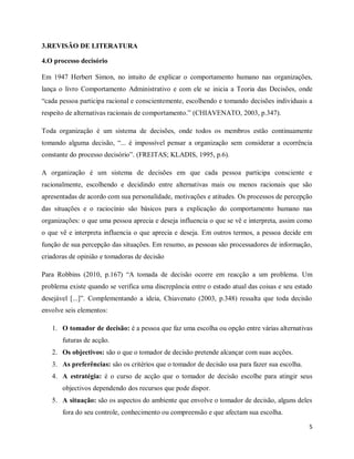 5
3.REVISÃO DE LITERATURA
4.O processo decisório
Em 1947 Herbert Simon, no intuito de explicar o comportamento humano nas organizações,
lança o livro Comportamento Administrativo e com ele se inicia a Teoria das Decisões, onde
“cada pessoa participa racional e conscientemente, escolhendo e tomando decisões individuais a
respeito de alternativas racionais de comportamento.” (CHIAVENATO, 2003, p.347).
Toda organização é um sistema de decisões, onde todos os membros estão continuamente
tomando alguma decisão, “... é impossível pensar a organização sem considerar a ocorrência
constante do processo decisório”. (FREITAS; KLADIS, 1995, p.6).
A organização é um sistema de decisões em que cada pessoa participa consciente e
racionalmente, escolhendo e decidindo entre alternativas mais ou menos racionais que são
apresentadas de acordo com sua personalidade, motivações e atitudes. Os processos de percepção
das situações e o raciocínio são básicos para a explicação do comportamento humano nas
organizações: o que uma pessoa aprecia e deseja influencia o que se vê e interpreta, assim como
o que vê e interpreta influencia o que aprecia e deseja. Em outros termos, a pessoa decide em
função de sua percepção das situações. Em resumo, as pessoas são processadores de informação,
criadoras de opinião e tomadoras de decisão
Para Robbins (2010, p.167) “A tomada de decisão ocorre em reacção a um problema. Um
problema existe quando se verifica uma discrepância entre o estado atual das coisas e seu estado
desejável [...]”. Complementando a ideia, Chiavenato (2003, p.348) ressalta que toda decisão
envolve seis elementos:
1. O tomador de decisão: é a pessoa que faz uma escolha ou opção entre várias alternativas
futuras de acção.
2. Os objectivos: são o que o tomador de decisão pretende alcançar com suas acções.
3. As preferências: são os critérios que o tomador de decisão usa para fazer sua escolha.
4. A estratégia: é o curso de acção que o tomador de decisão escolhe para atingir seus
objectivos dependendo dos recursos que pode dispor.
5. A situação: são os aspectos do ambiente que envolve o tomador de decisão, alguns deles
fora do seu controle, conhecimento ou compreensão e que afectam sua escolha.
 