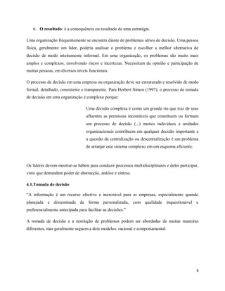 6
6. O resultado: é a consequência ou resultado de uma estratégia.
Uma organização frequentemente se encontra diante de problemas sérios de decisão. Uma pessoa
física, geralmente um líder, poderia analisar o problema e escolher a melhor alternativa de
decisão de modo inteiramente informal. Em uma organização, os problemas são muito mais
amplos e complexos, envolvendo riscos e incertezas. Necessitam da opinião e participação de
muitas pessoas, em diversos níveis funcionais.
O processo de decisão em uma empresa ou organização deve ser estruturado e resolvido de modo
formal, detalhado, consistente e transparente. Para Herbert Simon (1997), o processo de tomada
de decisão em uma organização é complexo porque:
Uma decisão complexa é como um grande rio que traz de seus
afluentes as premissas incontáveis que constituem ou formam
um processo de decisão (...) muitos indivíduos e unidades
organizacionais contribuem em qualquer decisão importante e
a questão da centralização ou descentralização é um problema
de arranjar este sistema complexo em um esquema eficiente.
Os líderes devem mostrar-se hábeis para conduzir processos multidisciplinares e deles participar,
visto que demandam poder de abstracção, análise e síntese.
4.1.Tomada de decisão
“A informação é um recurso efectivo e inexorável para as empresas, especialmente quando
planejada e disseminada de forma personalizada, com qualidade inquestionável e
preferencialmente antecipada para facilitar as decisões.”
A tomada de decisão e a resolução de problemas podem ser abordadas de muitas maneiras
diferentes, mas geralmente seguem a dois modelos: racional e comportamental.
 