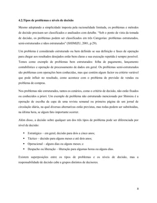 8
4.2.Tipos de problemas e níveis de decisão
Mesmo adoptando a simplicidade imposta pela racionalidade limitada, os problemas e métodos
de decisão precisam ser classificados e analisados com detalhe. “Sob o ponto de vista da tomada
de decisão, os problemas podem ser classificados em três Categorias: problemas estruturados,
semi-estruturados e nãos estruturados” (SHIMIZU, 2001, p.29).
Um problema é considerado estruturado ou bem definido se sua definição e fases de operação
para chegar aos resultados desejados estão bem claras e sua execução repetida é sempre possível.
Temos como exemplo de problemas bem estruturados: folha de pagamento, lançamento
contabilístico e operação de processamento de dados em geral. Os problemas semi-estruturados
são problemas com operações bem conhecidas, mas que contém algum factor ou critério variável
que pode influir no resultado, como acontece com o problema de previsão de vendas ou
problema de compras.
Nos problemas não estruturados, tantos os cenários, como o critério de decisão, não estão fixados
ou conhecidos a priori. Um exemplo de problema não estruturado mencionado por Shimizu é a
operação de escolha da capa de uma revista semanal ou primeira página de um jornal de
circulação diária, na qual diversas alternativas estão previstas, mas todas podem ser substituídas,
na última hora, se algum fato importante ocorrer.
Além disso, a decisão sobre qualquer um dos três tipos de problema pode ser diferenciada por
nível de decisão:
 Estratégico – em geral, decisão para dois a cinco anos;
 Táctico – decisão para alguns meses e até dois anos;
 Operacional – alguns dias ou alguns meses; e
 Despacho ou liberação – liberação para algumas horas ou alguns dias.
Existem superposições entre os tipos de problemas e os níveis de decisão, mas a
responsabilidade de decisão cabe a grupos distintos de decisores.
 