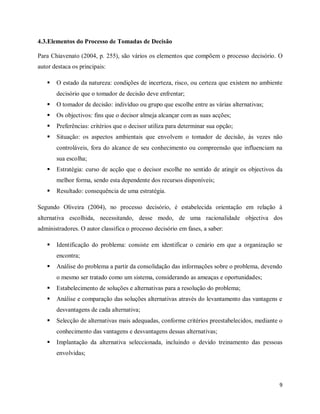 9
4.3.Elementos do Processo de Tomadas de Decisão
Para Chiavenato (2004, p. 255), são vários os elementos que compõem o processo decisório. O
autor destaca os principais:
 O estado da natureza: condições de incerteza, risco, ou certeza que existem no ambiente
decisório que o tomador de decisão deve enfrentar;
 O tomador de decisão: indivíduo ou grupo que escolhe entre as várias alternativas;
 Os objectivos: fins que o decisor almeja alcançar com as suas acções;
 Preferências: critérios que o decisor utiliza para determinar sua opção;
 Situação: os aspectos ambientais que envolvem o tomador de decisão, às vezes não
controláveis, fora do alcance de seu conhecimento ou compreensão que influenciam na
sua escolha;
 Estratégia: curso de acção que o decisor escolhe no sentido de atingir os objectivos da
melhor forma, sendo esta dependente dos recursos disponíveis;
 Resultado: consequência de uma estratégia.
Segundo Oliveira (2004), no processo decisório, é estabelecida orientação em relação à
alternativa escolhida, necessitando, desse modo, de uma racionalidade objectiva dos
administradores. O autor classifica o processo decisório em fases, a saber:
 Identificação do problema: consiste em identificar o cenário em que a organização se
encontra;
 Análise do problema a partir da consolidação das informações sobre o problema, devendo
o mesmo ser tratado como um sistema, considerando as ameaças e oportunidades;
 Estabelecimento de soluções e alternativas para a resolução do problema;
 Análise e comparação das soluções alternativas através do levantamento das vantagens e
desvantagens de cada alternativa;
 Selecção de alternativas mais adequadas, conforme critérios preestabelecidos, mediante o
conhecimento das vantagens e desvantagens dessas alternativas;
 Implantação da alternativa seleccionada, incluindo o devido treinamento das pessoas
envolvidas;
 