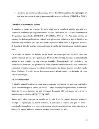 10
 Avaliação da alternativa seleccionada, através de critérios aceitos pela organização, em
que a tal alternativa deverá fornecer resultados a serem avaliados. (OLIVEIRA, 2004, p.
147).
5.Modelos de Tomadas de Decisão
A modelagem teórica de processo decisório supõe que a tomada de decisão gerencial seja
racional no sentido de que os gerentes fazem escolhas consistentes, de valor maximizado dentro
de restrições especificadas (ROBBINS e DECENZO, 2004, p.119). Para estes autores, um
tomador de decisão perfeitamente racional seria plenamente objectivo e lógico. Definiria um
problema com cuidado e teria uma meta clara e específica. Além disso, as etapas nos processos
de tomada de decisão levariam consistentemente à escolha da alternativa que maximiza aquela
meta.
Os modelos de tomadas de decisão, no seu início, tratavam o processo decisório como uma
questão racional, em que as organizações deveriam, tão-somente baseadas na racionalidade,
adaptar-se aos cenários em que estavam inseridas. Posteriormente, tais modelos e sua
racionalidade passaram a ser questionados, sendo propostos modelos mais flexíveis e adaptáveis
à realidade organizacional, que permitiram aos tomadores de decisão fazerem a melhor escolha
diante dos limites de conhecimento do problema a ser resolvido no processo decisório, tais como
falta de informações.
5.1.Modelo Racional
O Modelo racional baseia-se na teoria microeconómica neoclássica, em que a racionalidade é
factor fundamental para a tomada de decisão. Trata a informação objectivamente e evidencia a
lógica no processo decisório, em que o tomador de decisão não pode deixar envolver-se por
optimismo ou pessimismo (BERNSTEIN, 1997).
Assim sendo, observa-se que as tomadas de decisão de modo racional levam os gestores a
enxergar a organização de forma sistémica, a considerar o cenário em que se insere a
organização, sua cultura, bem como uma gama de alternativas possíveis, de modo a ponderar as
consequências que podem vir a ocorrer, antes de tomarem suas decisões.
 