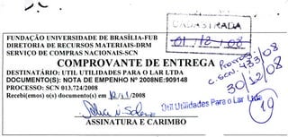 ) !
DESTINATÁRIO: UTIL UTILIDADES PARA O LAR LTDA
DOCUMENTO(S): NOTA DE EMPENHO N° 2008NE:909148
PROCESSO: SCN 013.724/2008
Recebi(emos) o(s) documento(s) em jj/2008
ASSINATURA E CARIMBO
FUNDAÇÃO UNIVERSIDADE DE BRASÍLIA-FUB
DIRETORIA DE RECURSOS MATERIAIS-DRM
L -SERVIÇO DE COMPRAS NACIONAIS-SCN
COMPROVANTE DE ENTREGA Ço
 