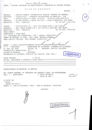 - SERVICO PUBLICO FEDERAL
SIAFI - SISTEMA INTEGRADO DE ADMINISTRACAO FINANCEIRA DO GOVERNO FEDERAL
NOTA DE EMPENHO
PAGINA: 1 /
EMISSAO : 05Nov08 NUMERO: 2008NE909148 ESPECIE: EMPENHO DE DESPESA
EMITENTE : 154040/15257 - FUNDACAO UNIVERSIDADE DE BRASILIA - FUB
CNPJ : 00038174/0001 - 43 FONE: 32746700 33072215/2689/2699/2216
ENDERECO : ED.ADM.CENTRAL 2.ANDAR DCF/CON/ D.EXEC.FINANCEIRA - ASA NORTE
MUNICIPIO : 9701 - BRASILIA UF: DF CEP: 70910-900
CREDOR : 00755562/000145 - UTIL UTILIDADES PARA O LAR LTDA
ENDERECO : SEP/ NORTE QUADRA 506 C 222 EDIFICIO SAGITARI ASA NORTE
MUNICIPIO : 9701 - BRASILIA UF: DF CEP: 70740-540
TAXA CAMBIO:
O8SERVACAO / FINALIDADE
C.C. FACULDADE UNB PLANALTINA - FUP - UNBDOC; 89609/2008
PRAZO DE ENTREGA: 20 DIAS - ATT: PROF. MARCELO XIMENES
PROC.SCN-013.724/2008 PROC ORIGEM: 2008DI13724
CLASS : 1 26271 12364107310FM0053 0211350000000304329 /
T') : ORDINARIO MODALIDADE DE LICITACAO: DISPENSA DE LICITACAO
A ARO: LEI 8666 INCISO: 02 PROCESSO: SCN-013.724/2008.
UF/MUNICIPIO BENEFICIADO: DF /
ORIGEM DO MATERIAL : NACIONAL
REFERENCIA DA DISPENSA: ART24/02 LEI 8666/93 NUM. ORIG.: LIQUIDADO
VALOR EMPENHO : 1.795,00
UM MIL, SETECENTOS E NOVENTA E CINCO REAIS************************************
*************k**************************A *************************************
*• * * * * * * * * * * * * * * * * * * * * * * * * * * * * * * * * * * * * * * * * * * * * * * * * * * * * * * * * * * * * * * * * * * * * * * * * * * * * *
ESPECIFICACAO DO MATERIAL OU SERVICO
ND: 339030 SUBITEM: 22 -MATERIAL DE LIMPEZA E PROD. DE HIGIENIZACAO
SEQ.: 1 QUANTIDADE: 5 VALOR UNITARIO: 59,00
VALOR DO SEQ. : 295,00
5,00000 UND
XEIRA
XEIRA JSN E100 A
MARCA: X ITEM DO PROCESSO: 00003 ITEM DE MATERIAL: 000093904
SUBTOTAL 295,00
 