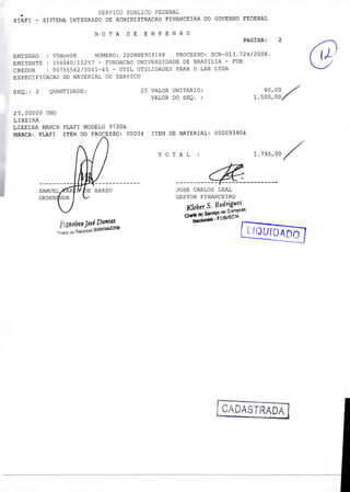 TOTAL 1.795,00 /
---- -------
JOSE CARLOS LEAL
GESTOR FINANCEIRO
FZiebet S.
Rodrigues
Chefe d0S
- FU
U
José Dantas
o
Recursos atenais!DRM
SERVICO PUBLICO FEDERAL
SIAFI - SISTEMA INTEGRADO DE ADMINISTRACAO FINANCEIRA DO GOVERNO FEDERAL
NOTA DE EMPENHO
RAINA: 2
EMISSAO : 05Nov08 NUMERO: 2008NE909148 PROCESSO: SCN-013.724/2008.
EMITENTE : 154040/15257 - FUNDACAO UNIVERSIDADE DE BRASILIA - FUB
CREDOR : 00755562/0001-45 - UTIL UTILIDADES PARA O LAR LTDA
ESPECIFICACAO DO MATERIAL OU SERVICO
(2,)-
SEQ.: 2 QUANTIDADE: 25 VALOR UNITARIO: 60,00
VALOR DO SEQ. 1.500,00
25,00000 UND
LIXEIRA
LIXEIRA MARCA PLAFI MODELO 9730A
MARCA ,. ?LATI ITEM DO PROCESSO: 00004 ITEM DE MATERIAL: 000093904
/À fuS
 