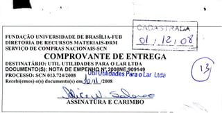 FUNDAÇÃO UNIVERSIDADE DE BRASÍLIA-FUB f J7
DIRETORIA DE RECURSOS MATERIAIS-DRM 1
SERVIÇO DE COMPRAS NACIONAIS-SCN .....•. .......
COMPROVANTE DE ENTREGA
DESTINATÁRIO: UTIL UTILIDADES PARA O LAR LTDA
DOCUMENTO(S): NOTA DE EMPE IÇ ? 2jONE9O9149
PROCESSO: SCN 013.724/2008 UUI ualftjaaes Para o Lar Ltda
Recebi(emos) o(s) documento(s) emJ(/i/2008
Q
ASSINATURA E CARIMBO
 