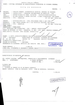 SERVICO PUBLICO FEEERAL
SIAFI - SISTEMA INTEGRADO DE ADMINISTRACAO FINANCEIRA DO GOVERNO FEDERAL
NOTA DE EMPENHO
PAGINA: 1
EMISSAO : 05Nov08 NUMERO: 2008NE909149 ESPECIE: EMPENHO DE DESPESA
ENITENTE : 154040/15257 - FUNDACAO UNIVERSIDADE DE BRASILIA - FUB
CPJ : 00038174/0001-43 FONE: 32746700 33072215/2689/2699/2216
ENDERECO : ED.ADM.CENTRAL 2.ANDAR DCF/CON/ D.EXEC.FINANCEIRA- ASA NORTE
MLiNICIPIO : 9701 - BRASILIA UF: DF CEP: 70910-900
CREDOR : 00755562/0001-45 - UTIL UTILIDADES PARA O LAR LTDA
ENDERECO : SEP/ NORTE QUADRA 506 C 222 EDIFICIO SAGITARI ASA NORTE
MUNICIPIO : 9701 - BRASILIA UF: DF CEP: 70740-540
TAXA CAMIO
OBSERVACAO / FINALIDADE
C.C. FACULDADE UNB PLANALTINA - FUP - UNBDOC: 89609/200
PRAZO DE ENTREGA: 20 DIAS - GARANTIA: 01 ANO - ATT: P OF. MARCELO XIMENES
PROC.SCN-013.724/2008 PROC ORIGEM: 2008DI13724
CLASS : 1 26271 12364107310FM0053 0211320000Q0Q532/
TIPO : ORDINARIO MODALIDADE DE LICITACAO: DISPENSA DE LICITACAO
A .O: LEI 8666 INCISO: 02 PROCESSO: SCN-013.724/2008.
UF/MUNICIPIO BENEFICIADO: DF /
ORIGEM DO MATERIAL : NACIONAL
REFERENCIA DA DISPENSA: ART24/02 LEI 8666/93 NUM. ORIG. : { LIQUIDADqJ
VALOR EMPENHO : 5.864,00
CINCO MIL, OITOCENTOS E SESSENTA E QUATRO REAIS*******************************
***********************
******************************************************************************
ESPECIFICACAO DO MATER7
-MAQUINAS,
SERVICO
ND: 449052 SUBITEM: 3 UTENSILIOS E EQUIPAMENTOS DIVERSOS
SEQ. 1 QUANTIDADE: 9 VALOR UNITARIO: 176,00
VALOR DO SEQ. : 1.584,00
9,00000 UND
VRNTILADOR
 TILADOR DE PAREDE DE 60 CM MARCA LORENSID
MARCA: LORENSID ITEM DO PROCESSO: 00001 ITEM DE MATERIAL: 000006351
SUBTOTAL : 1.584,00
r
 
