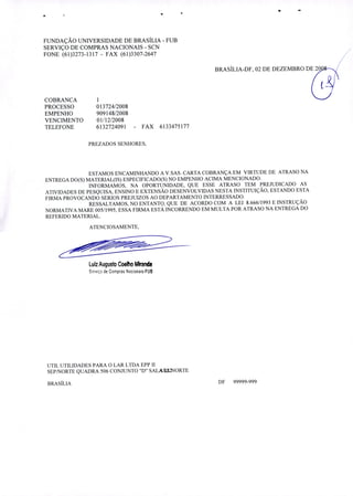 FUNDAÇÃO UNIVERSIDADE DE BRASÍLIA - FUB
SERVIÇO DE COMPRAS NACIONAIS - SCN
FONE (61)3273-1317 - FAX (61)3307-2647
BRASÍLIA-DF, 02 DE DEZEMBRO DE 20 /
COBRANCA
PROCESSO 013724/2008
EMPENHO 909148/2008
VENCIMENTO 01/12/2008
TELEFONE 6132724091 - FAX 6133475177
PREZADOS SENHORES,
ESTAMOS ENCAMINHANDO A V.SAS. CARTA COBRANÇA EM VIRTUDE DE ATRASO NA
ENTREGA DO(S) MATERIAL(IS) ESPECIFICADO(S) NO EMPENHO ACIMA MENCIONADO.
INFORMAMOS, NA OPORTUNIDADE, QUE ESSE ATRASO TEM PREJUDICADO AS
ATIVIDADES DE PESQUISA, ENSINO E EXTENSÃO DESENVOLVIDAS NESTA INSTITUIÇÃO, ESTANDO ESTA
FIRMA PROVOCANDO SERIOS PREJUIZOS AO DEPARTAMENTO INTERRESSADO.
RESSALTAMOS, NO ENTANTO, QUE DE ACORDO COM A LEI 8.666/1993 E INSTRUÇÃO
NORMATIVA MARE 005/1995, ESSA FIRMA ESTÁ INCORRENDO EM MULTA POR ATRASO NA ENTREGA DO
REFERIDO MATERIAL.
ATENCIOSAMENTE,
Luz Augusto Coelho Mk'anda
Serviço de Compras Nacionais-FUB
UTIL UTILIDADES PARA O LAR LTDA EPP II
SEP/NORTE QUADRA 506 CONJUNTO D" SALA2NORTE
BRASÍLIA DF 99999-999
 