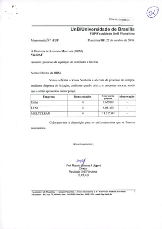 o23106. 01 3724/2008-15
UnB/Universidade de Brasília
FUP/Faculdade UnB Planaftina
MemorandoJV /FUP Planaltina/DF, 22 de outubro de 2008.
À Diretoria de Recursos Materiais (DRM)
Via DAF
Assunto: processo de aquisição de ventilador e lixeiras
Senhor Diretor da DRM,
Vimos solicitar a Vossa Senhoria a abertura de processo de compra,
mediante dispensa de licitação, conforme quadro abaixo e propostas anexas, sendo
que a utilar apresentou menor preço:
Empresa Itens cotados Valor total da
proposta
observação
Utilar 4 7.659,00 -LCM 4 8.041,00 -MULTCLEAN 4 11.215,00 -Colocamo-nos à disposição para os esclarecimentos que se fizerem
necessários.
Atenciosamente,
Prof Marcek 1'menes A Biserni
Diretor
Faculdade UnB P!analtna
FUP/UnB
Faculdade UnB Planaltina - Campus Planaltina - Área Universitária n. 1 - Vila Nossa Senhora de Fátima
Planaltina - DF, cep: 73.300-000, fone: 3308.5185, fone/fax: 3308.1390, e-mail: fup(ãunb.br
 