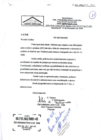 DE FPX : 23 DEZ. 208112:47 F9. 1
7 TELEVENOAS (3P1 UTIL- UTILIDADES PARA O LAR LTDA
{7Í 'fl LT" 1 Fone: 347-Sl77Pax:272-4091E - -
E IA EnaiI. 4f@h9il.rn
—'
SEM 506 EI, DSala 205 Ed Sagitario- Fone: 347-5177 Fax:272-4091
Brasília-DF- 12 de Dezembro de 2008.
NE 90914812008
Prezado Senhor
Vimos por meio desta informar que estamos com dificuldade
para receber o produto (JSN) devido a falta de componente e demanda de
pedidos de fmal de ano .Pedimos para estamos entregando ate o dia 30 -12
2008.
Assim sendo, pela luz dos esclarecimentos expostos e
acreditando no espírito de justiça que norteia as decisões dessa
Coordenação, solicitamos verificar a possibilidade de não sofrermos as
penalidades previstas, uma vez que não tivemos a intenção de prejudicar o
bom andamento desta instituiço.
Sendo o que se apresenta para o momento, pedimos
deferimento favorável e subscrevemos com consideração e apreço.
Desde já agradecemos à compreensão de VSas., e
subscrevemos.
Atenciosamente
f N Termos
1 () P. Deferimento,
Úiii Utilidades para o Lar Lida
Alice Nogueira Salomão
Prepoo
r C N PJ ÇC
00.755562/0001.45. à
Útil Utilidades Para o Lar Ltda 0' 4ÇI(r IYISEPN 506 81.0 Safa 222
CEP70740-540
L arasiIio-Í
J
 