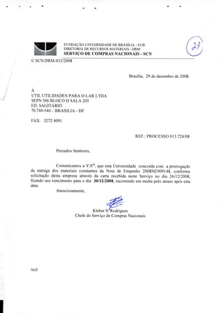 '
FUNDAÇÃO UNIVERSIDADE DE BRASÍLIA - FUB ) ,'
DIRETORIA DE RECURSOS MATERIAIS DRM
SERVIÇO DE COMPRAS NACIONAIS - SCN
C.SCN.DRM-433/2008
Brasília, 29 de dezembro de 2008.
A
UTIL UTILIDADES PARA O LAR LTDA
SEPN 506 BLOCO D SALA 205
ED. SAGITARIO
70.740-540 - BRASILIA - DF
FAX. 32724091
REF.: PROCESSO 013.724/08
Prezados Senhores,
Comunicamos a V.Sas. que esta Universidade concorda com a prorrogação
da entrega dos materiais constantes da Nota de Empenho 2008NE909148, conforme
solicitação desta empresa através da carta recebida neste Serviço no dia 26/12/2008,
ficando seu vencimento para o dia 30/12/2008, incorrendo em multa pelo atraso após esta
data.
Atenciosamente,
Kleber SRodrigues
Chefe do Serviço de Compras Nacionais
/rcrl
 