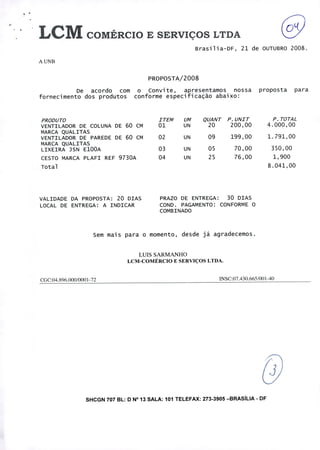A UNB
PROPOSTA/2008
De acordo com o Convite, apresentamos nossa proposta para
fornecimento dos produtos conforme especificação abaixo:
PRODUTO
VENTILADOR DE COLUNA DE 60 CM
MARCA QUALITAS
VENTILADOR DE PAREDE DE 60 CM
MARCA QUALITAS
LIXEIRA JSN E100A
CESTO MARCA PLAFI REF 9730A
Total
ITEM UM QUANT P.UNIT P. TOTAL
01 UN 20 200,00 4.000,00
02 UN 09 199,00 1.791,00
03 UN 05 70,00 350,00
04 UN 25 76,00 1,900
8.041,00
VALIDADE DA PROPOSTA: 20 DIAS PRAZO DE ENTREGA: 30 DIAS
LOCAL DE ENTREGA: A INDICAR COND. PAGAMENTO: CONFORME O
COMBINADO
Sem mais para o momento, desde já agradecemos.
LUIS SARMANHO
LCM-COMÉRCIO E SERVIÇOS LTDA.
CGC:04.896.000I0001-72 INSC:07.430.665/001 -40
-03
SHCGN 707 BL: D N° 13 SALA: 101 TELEFAX: 273-3905 -BRASÍLIA - DF
 