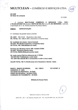 MULTCLEAN - COMÉRCIO E SERVIÇOS LTDA.
Ca~
AO UNB
AO Setor de compras
21/10/08
A empresa MULTCLEAN COMÉRCIO E SERVIÇOS LTDA., CNPJ
n.100.603.09110001-50 situada à SEP/N QD 504, BL C, LJ 37, ED. MARIANNA, submete
a apreciação de V. as. Nossa proposta de preços abaixo:
ITEM 01 ESPECIFICAÇÃO
1: Ventilador de parede marca Lorensid.
VR. UNIT: R$ 210,00 (Duzentos e dez reais).
VR. TOTAL: R$ 1.890,00 (Mil e oitocentos e noventa reais).
2: ventilador de coluna marca Iorensid
VR.UNIT: R$ 350,00 (Trezentos e cinqüenta reais)
VR.TOTAL: R$ 7.000,00(Sete mil reais)
03:Iixeira de 100 litros marca JSN modelo EIOOA
VR.UNIT: R$ 80,00 (Oitenta reais)
VR.TOTAL:R$400,00(Quatrocentos reais)
04: cesto marca Plafi da referencia de n° 9730A
VR.UN(T:R$ 77,00(Setenta e sete reais)
VR. UNIT:R$1.925,00( Mil e novecentos e vinte e cinco reais)
VALOR TOTAL: R$ 11.215,00 (onze mil e Duzentos e Quinze reais).
BANCO: BANCO DO BRASIL AG.: 1003-0
GARANTIA: 01 ANO.
VALIDADE DA PROPOSTA: 30 DIAS.
PRAZO DE ENTREGA: 25 DIAS ÚTEIS.
CONDIÇÃO DE PAGAMENTO: 30 DIAS.
C/C 431607- X
Wilkatia de Souza Vieira
Multclean Comércio e Serviços Ltda.
SEPN 504 - BI. C - Ed. Mariana- Brasília- DF- Te!.: (61)328 6899- Fax: (61) 326 3439
 