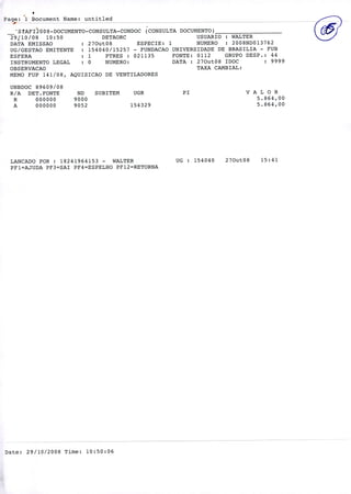 oPage: '1 Document Name: untitled -- -
-' S!AF1200 8-DOCUMENTO-CONSULTA-CONDOC (CONSULTA DOCUMENTO)
29110/08 10:50 DETAORC USUARIO : WALTER
DATA EMISSAO : 270ut08 ESPECIE: 1 NUMERO : 2008ND013762
UG/GESTAO EMITENTE : 154040/15257 - FUNDACAO UNIVERSIDADE DE BRASILIA - FUB
ESFERA : 1 PTRES : 021135 FONTE: 0112 GRUPO DESP.: 44
INSTRUMENTO LEGAL : O NUMERO: DATA : 270ut08 IDOC : 9999
OBSERVACAO TAXA CAMBIAL:
MEMO FUP 141/08, AQUISICAO DE VENTILADORES
UNBDOC 89609/08
R/A DET.FONTE ND SUBITEM UGR P1 V A L O R
R 000000 9000 5.864,00
A 000000 9052 154329 5.864,00
o
LANCADO POR : 18241964153 - WALTER UG : 154040 270ut08 15:41
PF1=AJUDA PF3=SAI PF4=ESPELHO PF12=RETORNA
Date: 29/10/2008 Time: 10:50:06
 