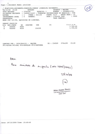 Page: 1Document Name: untitled
IAFI200 8-DOCUMENTO-CONSULTA-CONDOC (CONSULTA DOCUMENTO)
29/10/08 10:48 DETAORC USUARIO : WALTER
DATA EMISSAO : 270ut08 ESPECIE: 1 NUMERO : 2008ND013761
UG/GESTAO EMITENTE : 154040/15257 - FUNDACAO UNIVERSIDADE DE BRASILIA - FUB
ESFERA : 1 PTRES : 021135 FONTE: 0112 GRUPO DESP.: 33
INSTRUMENTO LEGAL : O NUMERO: DATA : 270ut08 IDOC : 9999
OBSERVACAO TAXA CAMBIAL:
MEMO FUP 141/08, AQUISICAO DE LIXEIRAS.
UNBDOC 89609/08
R/A DET.FONTE ND SUBITEM UGR P1 V A L O R
R 000000 9000 1.795,00
A 000000 9030 154329 1.795,00
LANCADO POR : 18241964153 - WALTER UG : 154040 270ut08 15:40
PF1=AJUDA PF3=SAI PF4=ESPELHO PF12=RETORNA
L ('r
,YaLer Antonio TeixeiT
PcOfl 0rçrn'
DOR 1 DPF
Date: 29/10/2008 Time: 10:48:40
 