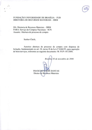 FUNDAÇÃO UNIVERSIDADE DE BRASÍLIA - FUB
DIRETORIA DE RECURSOS MATERIAIS - DRM
DA: Diretoria de Recursos Materiais - DRM
PARA: Serviço de Compras Nacionais - SCN
Assunto: Abertura de processo de compra
Senhor Chefe,
Autorizo abertura de processo de compra com dispensa de
licitação, fundamentado no art. 24, inciso 11 da Lei n° 8.666/93, para aquisição
de bens/serviços, referentes ao seguinte documento: M. FUP-141/2008.
FRAN
Direto
03 de novembro de 2008.
ANTAS
4ateriais
 