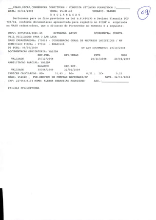 E/ni i
9~
SIASG,SICAF,CONGERFORN,CONSITFORN ( CONSULTA SITUACAO FORNECEDOR
JJATA: 04/11/2008 HORA: 15:21:40 USUARIO: KLEBER
DECLARACAO
Declaramos para os fins previstos na Lei n.8.666/93 e Decisao Plenaria TCU
705/94, conforme documentacao apresentada para registro no SICAF e arquivada
na UASG cadastradora, que a situacao do Fornecedor no momento e a seguinte:
CNPJ: 00755562/0001-45 SITTJACAO: ATIVO OCORRENCIA: CONSTA
UTIL UTILIDADES PARA O LAR LTDA
UASG CADASTRADORA: 170016 - COORDENACAO GERAL DE RECURSOS LOGISTICOS / MF
DOMICILIO FISCAL : 97012 - BRASILIA
DT PUBL: 09/05/2008 DT ALT DOCUMENTO: 29/10/2008
DOCUMENTACAO OBRIGATORIA: VALIDA
REC.FED. DIV.UNIAO FGTS INSS
VALIDADE 15/12/2 008 25/11/2 008 2 0/04/2009
HABILITACAO PARCIAL: VALIDA
BALANCO REC.EST.
VALIDADE 30/04/2009 22/01/2009
INDICES CALCULADOS: SG= 31,63 ; LG= 0,21 ; LC= 0,21
UASG: 154040 - FUB-SERVICO DE COMPRAS NACIONAIS/DF DATA: 04/11/2008
CPF: 22705333134 NOME: KLEBER SEBASTIAO RODRIGUES ASS.:
PF3=SAI PF12=RETORNA
 