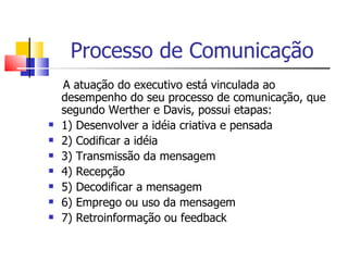 Processo de Comunicação
    A atuação do executivo está vinculada ao
    desempenho do seu processo de comunicação, que
    segundo Werther e Davis, possui etapas:
   1) Desenvolver a idéia criativa e pensada
   2) Codificar a idéia
   3) Transmissão da mensagem
   4) Recepção
   5) Decodificar a mensagem
   6) Emprego ou uso da mensagem
   7) Retroinformação ou feedback
 