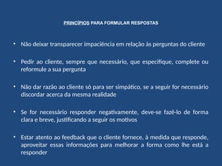 PRINCÍPIOS PARA FORMULAR RESPOSTAS
• Não deixar transparecer impaciência em relação às perguntas do cliente
• Pedir ao cliente, sempre que necessário, que especifique, complete ou
reformule a sua pergunta
• Não dar razão ao cliente só para ser simpático, se a seguir for necessário
discordar acerca da mesma realidade
• Se for necessário responder negativamente, deve-se fazê-lo de forma
clara e breve, justificando a seguir os motivos
• Estar atento ao feedback que o cliente fornece, à medida que responde,
aproveitar essas informações para melhorar a forma como lhe está a
responder
 