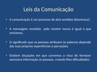 Leis da Comunicação
• A comunicação é um processo de dois sentidos (biunívoca);
• A mensagem recebida pelo recetor nunca é igual à que
enviamos.
• O significado que as pessoas atribuem às palavras depende
das suas próprias experiências e perceções;
• Existem situações em que corremos o risco de fornecer
excessiva informação às pessoas, criando-lhes dificuldades;
 