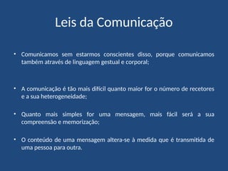Leis da Comunicação
• Comunicamos sem estarmos conscientes disso, porque comunicamos
também através de linguagem gestual e corporal;
• A comunicação é tão mais difícil quanto maior for o número de recetores
e a sua heterogeneidade;
• Quanto mais simples for uma mensagem, mais fácil será a sua
compreensão e memorização;
• O conteúdo de uma mensagem altera-se à medida que é transmitida de
uma pessoa para outra.
 