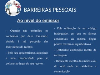 BARREIRAS PESSOAIS
- Quando não assimilou os
conteúdos que deve transmitir,
devido à má perceção das
motivações do recetor.
- Pelo seu egocentrismo, associado
a uma incapacidade para se
colocar no lugar do seu recetor.
- Pela utilização de um código
inadequado, em que os fatores
conotativos da mesma língua
podem revelar-se significativos.
- Deficiente elaboração mental da
mensagem.
- Deficiente escolha dos meios e/ou
do local onde se estabelece a
comunicação.
Ao nível do emissor
 
