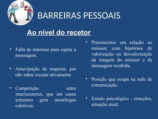 BARREIRAS PESSOAIS
• Falta de interesse para captar a
mensagem.
• Antecipação da resposta, por
não saber escutar ativamente.
• Competição entre
interlocutores, que em casos
extremos gera monólogos
coletivos.
• Preconceitos em relação ao
emissor, com hipóteses de
valorização ou desvalorização
da imagem do emissor e da
mensagem recebida.
• Posição que ocupa na rede de
comunicação.
• Estado psicológico - emoções,
situação atual.
Ao nível do recetor
 