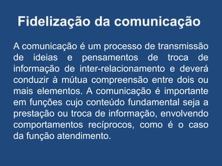 Fidelização da comunicação
A comunicação é um processo de transmissão
de ideias e pensamentos de troca de
informação de inter-relacionamento e deverá
conduzir à mútua compreensão entre dois ou
mais elementos. A comunicação é importante
em funções cujo conteúdo fundamental seja a
prestação ou troca de informação, envolvendo
comportamentos recíprocos, como é o caso
da função atendimento.
 