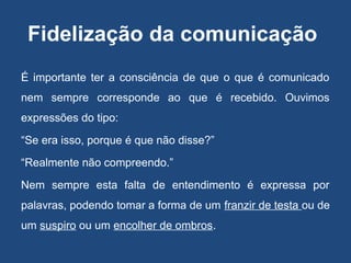 Fidelização da comunicação
É importante ter a consciência de que o que é comunicado
nem sempre corresponde ao que é recebido. Ouvimos
expressões do tipo:
“Se era isso, porque é que não disse?”
“Realmente não compreendo.”
Nem sempre esta falta de entendimento é expressa por
palavras, podendo tomar a forma de um franzir de testa ou de
um suspiro ou um encolher de ombros.
 