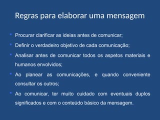 Regras para elaborar uma mensagem
 Procurar clarificar as ideias antes de comunicar;
 Definir o verdadeiro objetivo de cada comunicação;
 Analisar antes de comunicar todos os aspetos materiais e
humanos envolvidos;
 Ao planear as comunicações, e quando conveniente
consultar os outros;
 Ao comunicar, ter muito cuidado com eventuais duplos
significados e com o conteúdo básico da mensagem.
 