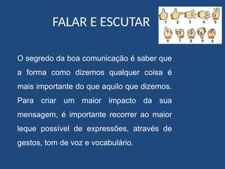 FALAR E ESCUTAR
O segredo da boa comunicação é saber que
a forma como dizemos qualquer coisa é
mais importante do que aquilo que dizemos.
Para criar um maior impacto da sua
mensagem, é importante recorrer ao maior
leque possível de expressões, através de
gestos, tom de voz e vocabulário.
 