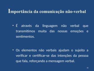 33
Importância da comunicação não-verbal
• É através da linguagem não verbal que
transmitimos muita das nossas emoções e
sentimentos.
• Os elementos não verbais ajudam o sujeito a
verificar e certificar-se das intenções da pessoa
que fala, reforçando a mensagem verbal.
 