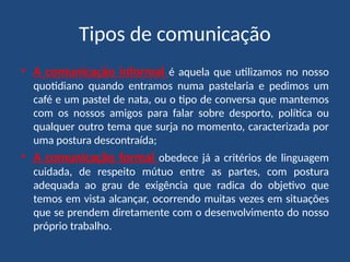 Tipos de comunicação
• A comunicação informal é aquela que utilizamos no nosso
quotidiano quando entramos numa pastelaria e pedimos um
café e um pastel de nata, ou o tipo de conversa que mantemos
com os nossos amigos para falar sobre desporto, política ou
qualquer outro tema que surja no momento, caracterizada por
uma postura descontraída;
• A comunicação formal obedece já a critérios de linguagem
cuidada, de respeito mútuo entre as partes, com postura
adequada ao grau de exigência que radica do objetivo que
temos em vista alcançar, ocorrendo muitas vezes em situações
que se prendem diretamente com o desenvolvimento do nosso
próprio trabalho.
 