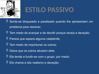 ESTILO PASSIVO
 Sente-se bloqueado e paralisado quando lhe apresentam um
problema para resolver;
 Tem medo de avançar e de decidir porque receia a deceção;
 Parece que espera alguma catástrofe;
 Tem medo de importunar os outros;
 Deixa que os outros abusem dele;
 Ele tende a fundir-se com o grupo, por medo;
 Ele chama a isto realismo e deceção;
 