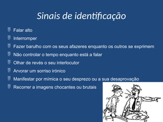 Sinais de identificação
 Falar alto
 Interromper
 Fazer barulho com os seus afazeres enquanto os outros se exprimem
 Não controlar o tempo enquanto está a falar
 Olhar de revés o seu interlocutor
 Arvorar um sorriso irónico
 Manifestar por mímica o seu desprezo ou a sua desaprovação
 Recorrer a imagens chocantes ou brutais
 