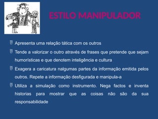 ESTILO MANIPULADOR
 Apresenta uma relação tática com os outros
 Tende a valorizar o outro através de frases que pretende que sejam
humorísticas e que denotem inteligência e cultura
 Exagera a caricatura nalgumas partes da informação emitida pelos
outros. Repete a informação desfigurada e manipula-a
 Utiliza a simulação como instrumento. Nega factos e inventa
historias para mostrar que as coisas não são da sua
responsabilidade
 