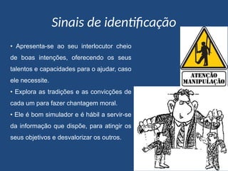 Sinais de identificação
• Apresenta-se ao seu interlocutor cheio
de boas intenções, oferecendo os seus
talentos e capacidades para o ajudar, caso
ele necessite.
• Explora as tradições e as convicções de
cada um para fazer chantagem moral.
• Ele é bom simulador e é hábil a servir-se
da informação que dispõe, para atingir os
seus objetivos e desvalorizar os outros.
 